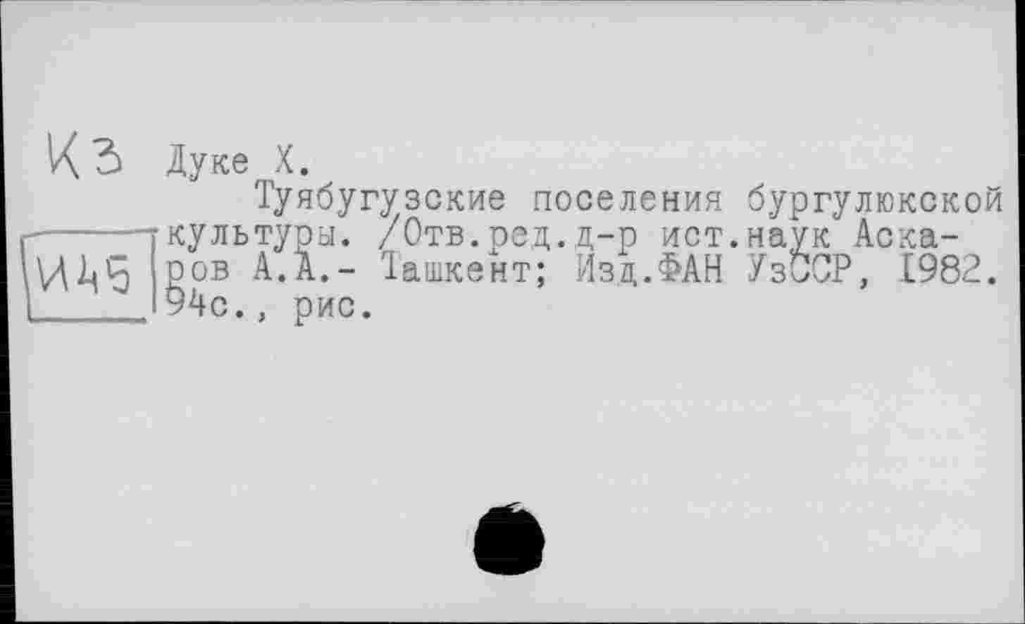 ﻿
К 5 Дуке X.
Туябугузские поселения бургулюкской кулътуоы. /Отв.род.д-р ист.наук Аскаров А.А,- Іашкент; Изд.ФАН Уз0СР 1982 94с., рис.